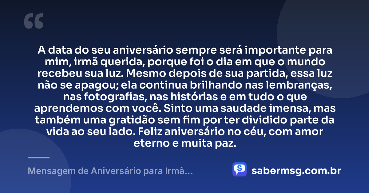 A data do seu aniversário sempre será importante para mim, irmã querida, porque foi o dia em que o mundo recebeu sua luz. Mesmo depois de sua partida, essa luz não se apagou; ela continua brilhando nas lembranças, nas fotografias, nas histórias e em tudo o que aprendemos com você. Sinto uma saudade imensa, mas também uma gratidão sem fim por ter dividido parte da vida ao seu lado. Feliz aniversário no céu, com amor eterno e muita paz. — Mensagem de Aniversário para Irmã Falecida