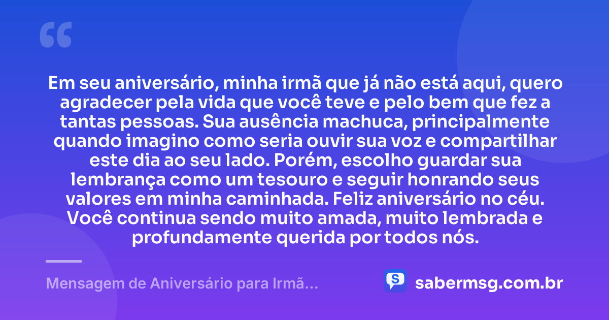 Em seu aniversário, minha irmã que já não está aqui, quero agradecer pela vida que você teve e pelo bem que fez a tantas pessoas. Sua ausência machuca, principalmente quando imagino como seria ouvir sua voz e compartilhar este dia ao seu lado. Porém, escolho guardar sua lembrança como um tesouro e seguir honrando seus valores em minha caminhada. Feliz aniversário no céu. Você continua sendo muito amada, muito lembrada e profundamente querida por todos nós. — Mensagem de Aniversário para Irmã Falecida