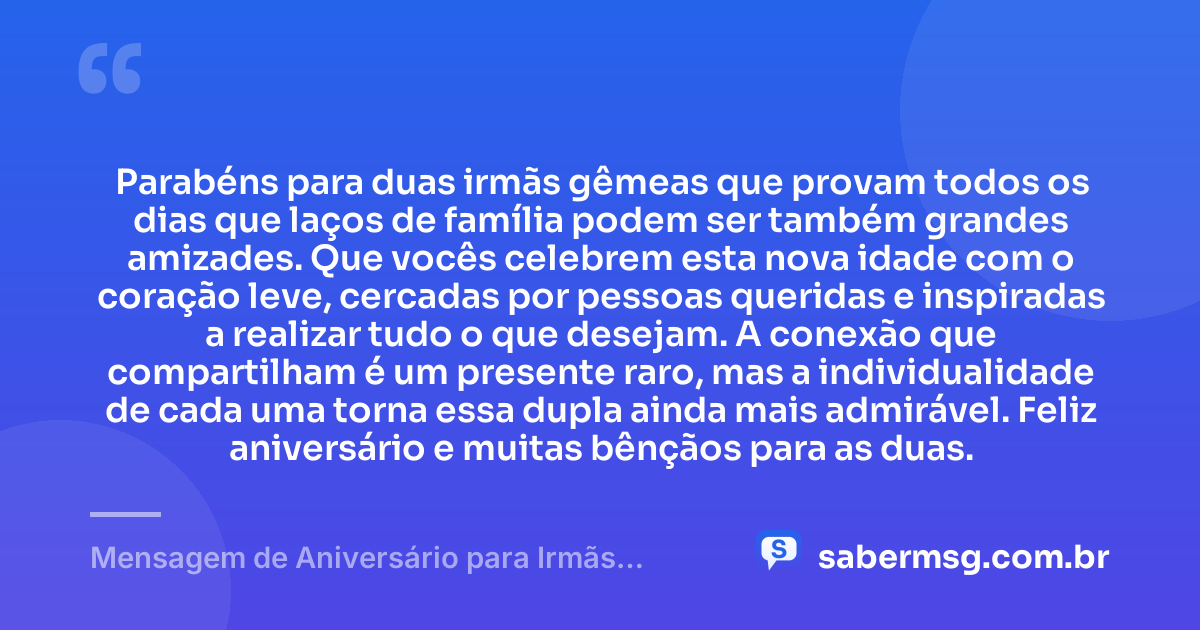 Parabéns para duas irmãs gêmeas que provam todos os dias que laços de família podem ser também grandes amizades. Que vocês celebrem esta nova idade com o coração leve, cercadas por pessoas queridas e inspiradas a realizar tudo o que desejam. A conexão que compartilham é um presente raro, mas a individualidade de cada uma torna essa dupla ainda mais admirável. Feliz aniversário e muitas bênçãos para as duas. — Mensagem de Aniversário para Irmãs Gêmeas
