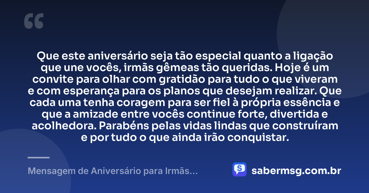 Que este aniversário seja tão especial quanto a ligação que une vocês, irmãs gêmeas tão queridas. Hoje é um convite para olhar com gratidão para tudo o que viveram e com esperança para os planos que desejam realizar. Que cada uma tenha coragem para ser fiel à própria essência e que a amizade entre vocês continue forte, divertida e acolhedora. Parabéns pelas vidas lindas que construíram e por tudo o que ainda irão conquistar. — Mensagem de Aniversário para Irmãs Gêmeas