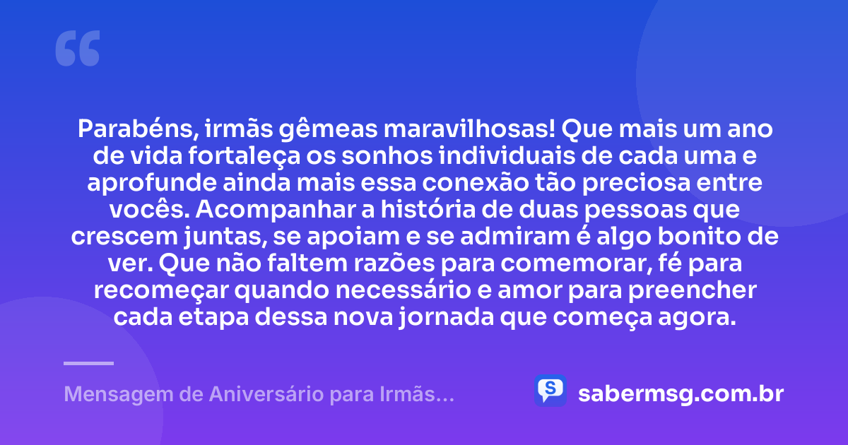 Parabéns, irmãs gêmeas maravilhosas! Que mais um ano de vida fortaleça os sonhos individuais de cada uma e aprofunde ainda mais essa conexão tão preciosa entre vocês. Acompanhar a história de duas pessoas que crescem juntas, se apoiam e se admiram é algo bonito de ver. Que não faltem razões para comemorar, fé para recomeçar quando necessário e amor para preencher cada etapa dessa nova jornada que começa agora. — Mensagem de Aniversário para Irmãs Gêmeas