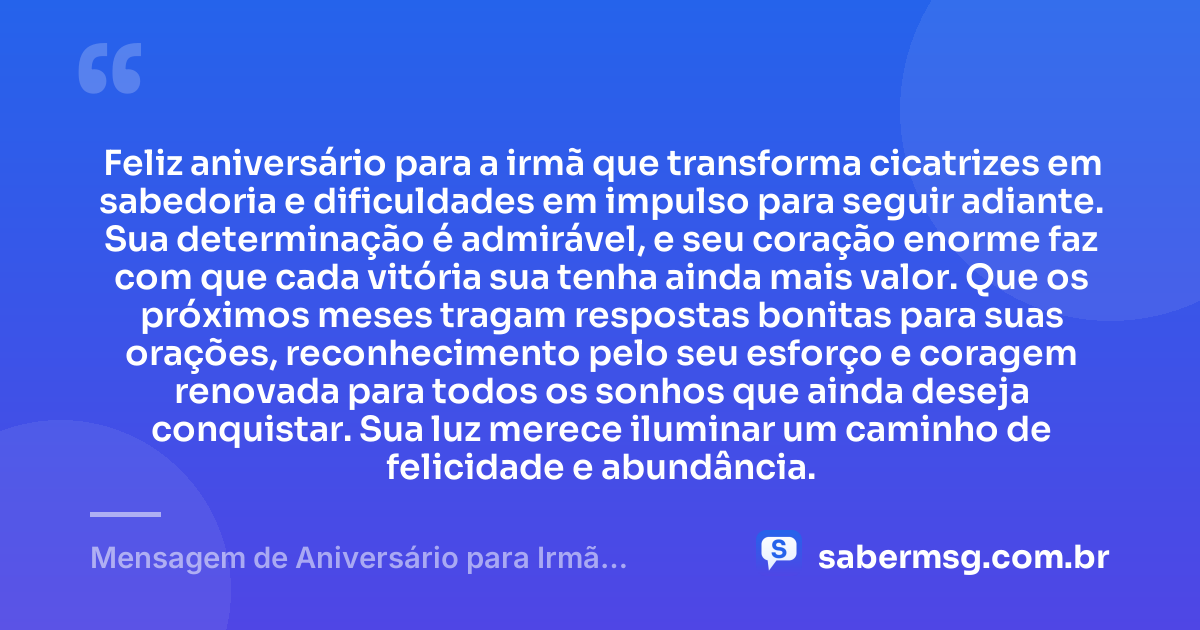 Feliz aniversário para a irmã que transforma cicatrizes em sabedoria e dificuldades em impulso para seguir adiante. Sua determinação é admirável, e seu coração enorme faz com que cada vitória sua tenha ainda mais valor. Que os próximos meses tragam respostas bonitas para suas orações, reconhecimento pelo seu esforço e coragem renovada para todos os sonhos que ainda deseja conquistar. Sua luz merece iluminar um caminho de felicidade e abundância. — Mensagem de Aniversário para Irmã Guerreira