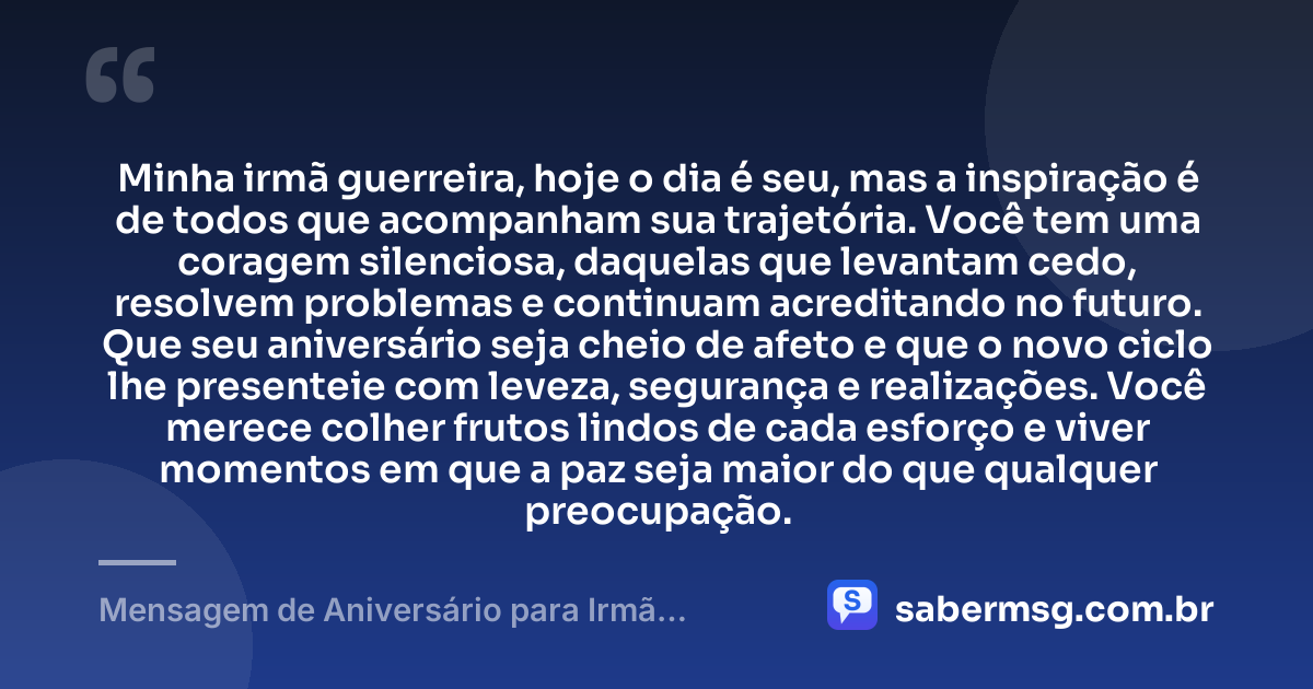 Minha irmã guerreira, hoje o dia é seu, mas a inspiração é de todos que acompanham sua trajetória. Você tem uma coragem silenciosa, daquelas que levantam cedo, resolvem problemas e continuam acreditando no futuro. Que seu aniversário seja cheio de afeto e que o novo ciclo lhe presenteie com leveza, segurança e realizações. Você merece colher frutos lindos de cada esforço e viver momentos em que a paz seja maior do que qualquer preocupação. — Mensagem de Aniversário para Irmã Guerreira