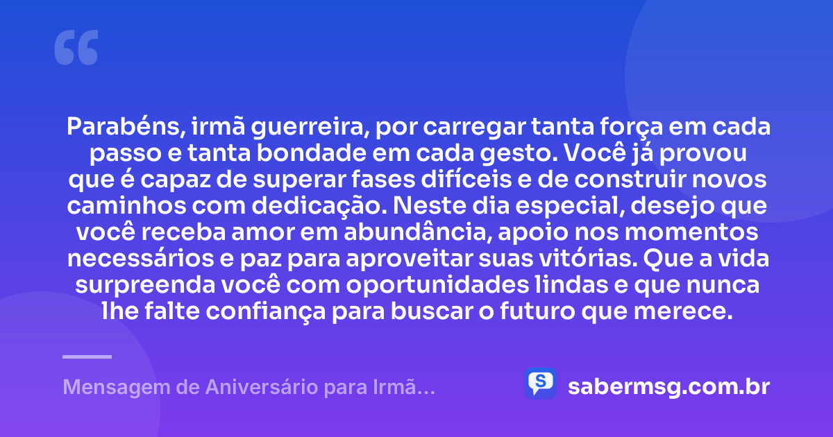 Parabéns, irmã guerreira, por carregar tanta força em cada passo e tanta bondade em cada gesto. Você já provou que é capaz de superar fases difíceis e de construir novos caminhos com dedicação. Neste dia especial, desejo que você receba amor em abundância, apoio nos momentos necessários e paz para aproveitar suas vitórias. Que a vida surpreenda você com oportunidades lindas e que nunca lhe falte confiança para buscar o futuro que merece. — Mensagem de Aniversário para Irmã Guerreira