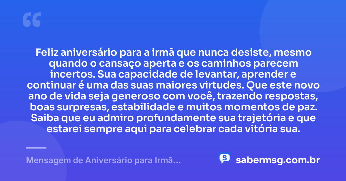 Feliz aniversário para a irmã que nunca desiste, mesmo quando o cansaço aperta e os caminhos parecem incertos. Sua capacidade de levantar, aprender e continuar é uma das suas maiores virtudes. Que este novo ano de vida seja generoso com você, trazendo respostas, boas surpresas, estabilidade e muitos momentos de paz. Saiba que eu admiro profundamente sua trajetória e que estarei sempre aqui para celebrar cada vitória sua. — Mensagem de Aniversário para Irmã Guerreira para WhatsApp
