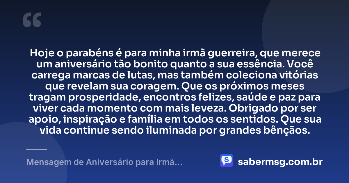 Hoje o parabéns é para minha irmã guerreira, que merece um aniversário tão bonito quanto a sua essência. Você carrega marcas de lutas, mas também coleciona vitórias que revelam sua coragem. Que os próximos meses tragam prosperidade, encontros felizes, saúde e paz para viver cada momento com mais leveza. Obrigado por ser apoio, inspiração e família em todos os sentidos. Que sua vida continue sendo iluminada por grandes bênçãos. — Mensagem de Aniversário para Irmã Guerreira para WhatsApp