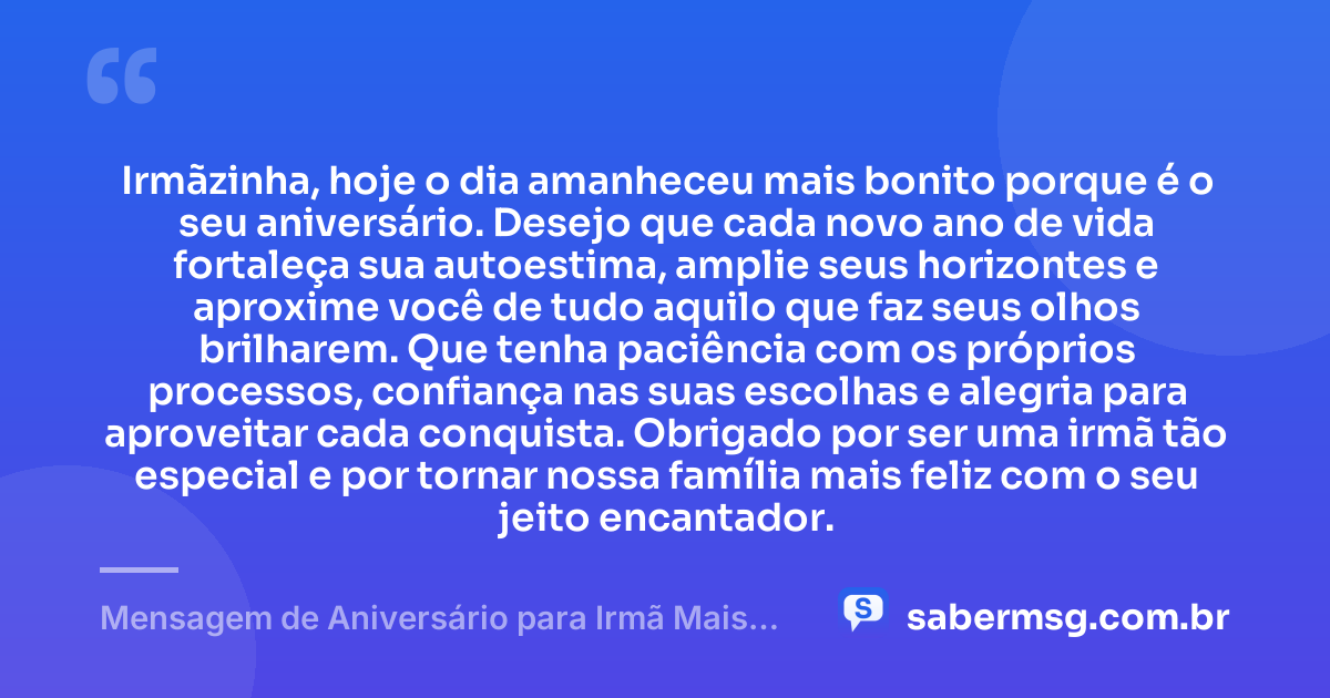 Irmãzinha, hoje o dia amanheceu mais bonito porque é o seu aniversário. Desejo que cada novo ano de vida fortaleça sua autoestima, amplie seus horizontes e aproxime você de tudo aquilo que faz seus olhos brilharem. Que tenha paciência com os próprios processos, confiança nas suas escolhas e alegria para aproveitar cada conquista. Obrigado por ser uma irmã tão especial e por tornar nossa família mais feliz com o seu jeito encantador. — Mensagem de Aniversário para Irmã Mais Nova