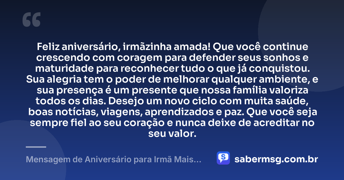 Feliz aniversário, irmãzinha amada! Que você continue crescendo com coragem para defender seus sonhos e maturidade para reconhecer tudo o que já conquistou. Sua alegria tem o poder de melhorar qualquer ambiente, e sua presença é um presente que nossa família valoriza todos os dias. Desejo um novo ciclo com muita saúde, boas notícias, viagens, aprendizados e paz. Que você seja sempre fiel ao seu coração e nunca deixe de acreditar no seu valor. — Mensagem de Aniversário para Irmã Mais Nova