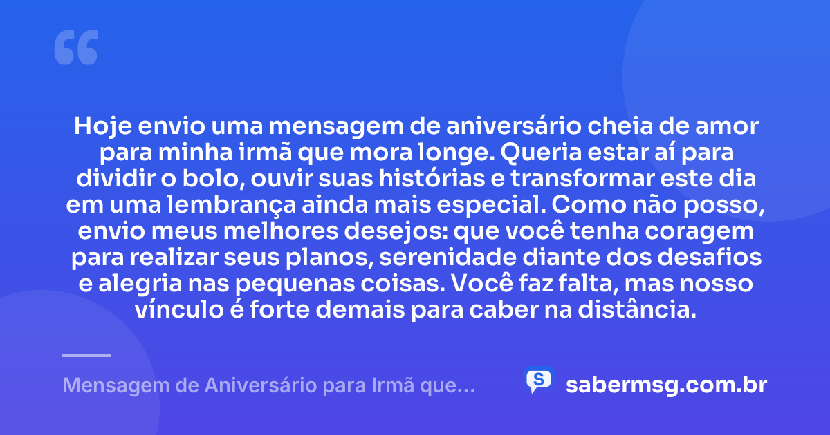 Hoje envio uma mensagem de aniversário cheia de amor para minha irmã que mora longe. Queria estar aí para dividir o bolo, ouvir suas histórias e transformar este dia em uma lembrança ainda mais especial. Como não posso, envio meus melhores desejos: que você tenha coragem para realizar seus planos, serenidade diante dos desafios e alegria nas pequenas coisas. Você faz falta, mas nosso vínculo é forte demais para caber na distância. — Mensagem de Aniversário para Irmã que Mora Longe