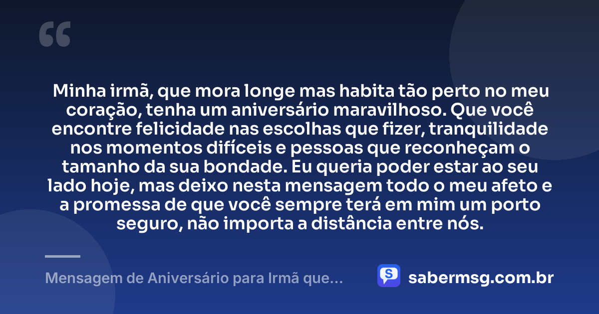 Minha irmã, que mora longe mas habita tão perto no meu coração, tenha um aniversário maravilhoso. Que você encontre felicidade nas escolhas que fizer, tranquilidade nos momentos difíceis e pessoas que reconheçam o tamanho da sua bondade. Eu queria poder estar ao seu lado hoje, mas deixo nesta mensagem todo o meu afeto e a promessa de que você sempre terá em mim um porto seguro, não importa a distância entre nós. — Mensagem de Aniversário para Irmã que Mora Longe