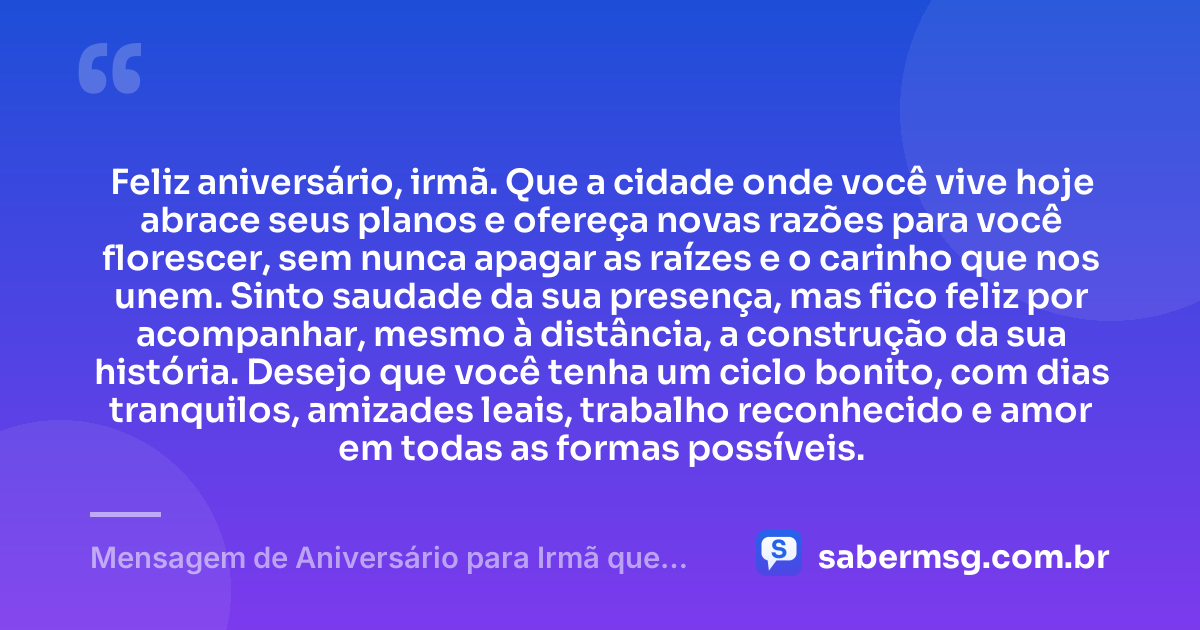 Feliz aniversário, irmã. Que a cidade onde você vive hoje abrace seus planos e ofereça novas razões para você florescer, sem nunca apagar as raízes e o carinho que nos unem. Sinto saudade da sua presença, mas fico feliz por acompanhar, mesmo à distância, a construção da sua história. Desejo que você tenha um ciclo bonito, com dias tranquilos, amizades leais, trabalho reconhecido e amor em todas as formas possíveis. — Mensagem de Aniversário para Irmã que Mora Longe
