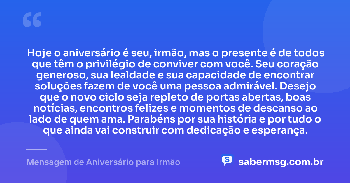 Hoje o aniversário é seu, irmão, mas o presente é de todos que têm o privilégio de conviver com você. Seu coração generoso, sua lealdade e sua capacidade de encontrar soluções fazem de você uma pessoa admirável. Desejo que o novo ciclo seja repleto de portas abertas, boas notícias, encontros felizes e momentos de descanso ao lado de quem ama. Parabéns por sua história e por tudo o que ainda vai construir com dedicação e esperança. — Mensagem de Aniversário para Irmão