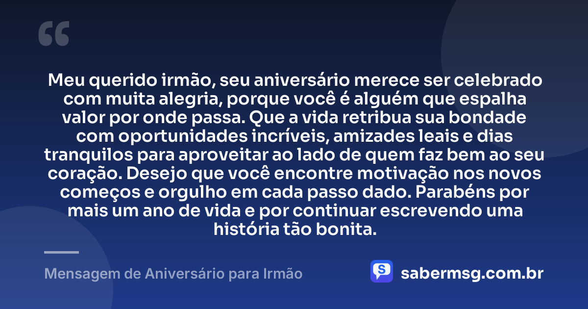 Meu querido irmão, seu aniversário merece ser celebrado com muita alegria, porque você é alguém que espalha valor por onde passa. Que a vida retribua sua bondade com oportunidades incríveis, amizades leais e dias tranquilos para aproveitar ao lado de quem faz bem ao seu coração. Desejo que você encontre motivação nos novos começos e orgulho em cada passo dado. Parabéns por mais um ano de vida e por continuar escrevendo uma história tão bonita. — Mensagem de Aniversário para Irmão