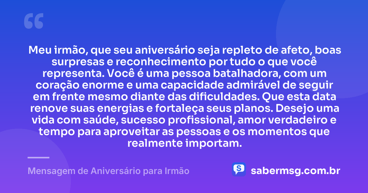 Meu irmão, que seu aniversário seja repleto de afeto, boas surpresas e reconhecimento por tudo o que você representa. Você é uma pessoa batalhadora, com um coração enorme e uma capacidade admirável de seguir em frente mesmo diante das dificuldades. Que esta data renove suas energias e fortaleça seus planos. Desejo uma vida com saúde, sucesso profissional, amor verdadeiro e tempo para aproveitar as pessoas e os momentos que realmente importam. — Mensagem de Aniversário para Irmão