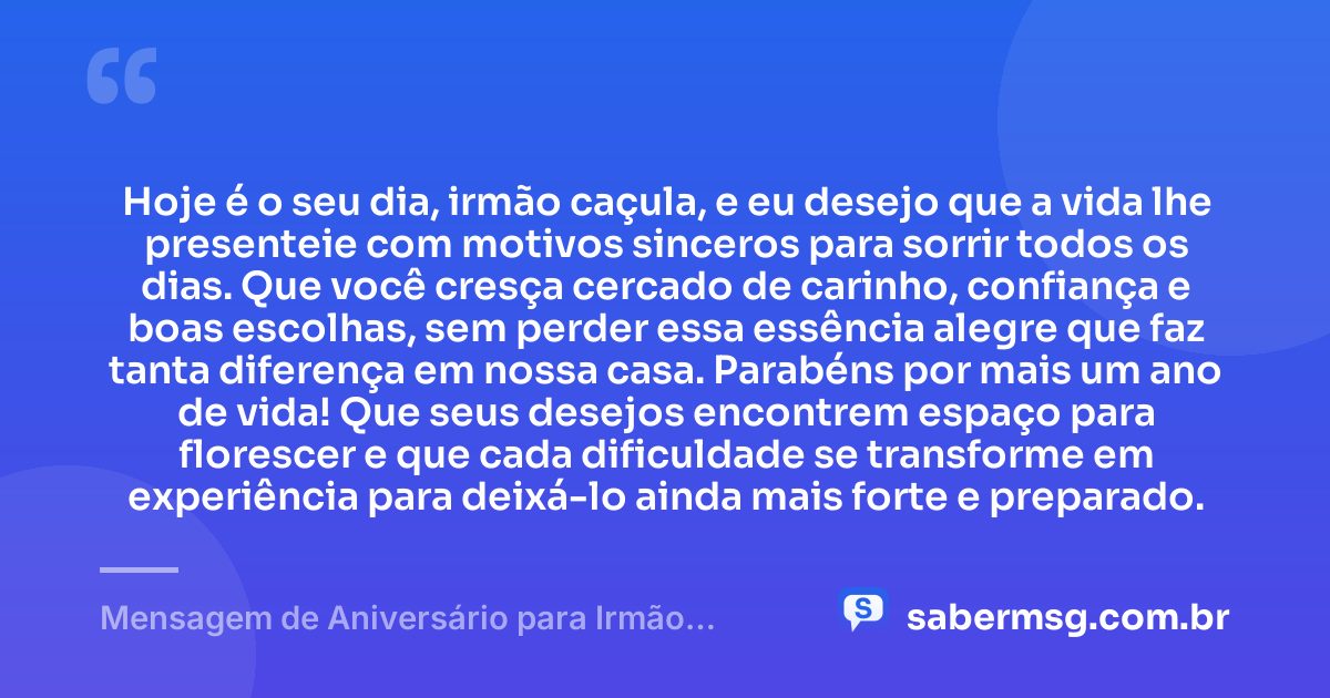 Hoje é o seu dia, irmão caçula, e eu desejo que a vida lhe presenteie com motivos sinceros para sorrir todos os dias. Que você cresça cercado de carinho, confiança e boas escolhas, sem perder essa essência alegre que faz tanta diferença em nossa casa. Parabéns por mais um ano de vida! Que seus desejos encontrem espaço para florescer e que cada dificuldade se transforme em experiência para deixá-lo ainda mais forte e preparado. — Mensagem de Aniversário para Irmão Caçula