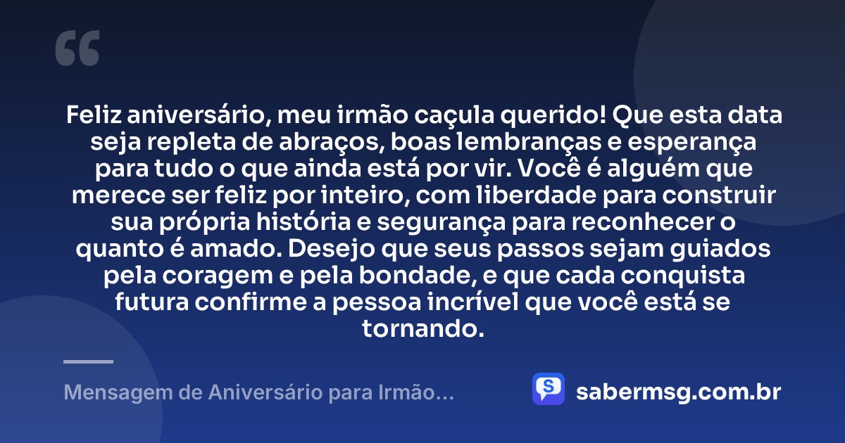 Feliz aniversário, meu irmão caçula querido! Que esta data seja repleta de abraços, boas lembranças e esperança para tudo o que ainda está por vir. Você é alguém que merece ser feliz por inteiro, com liberdade para construir sua própria história e segurança para reconhecer o quanto é amado. Desejo que seus passos sejam guiados pela coragem e pela bondade, e que cada conquista futura confirme a pessoa incrível que você está se tornando. — Mensagem de Aniversário para Irmão Caçula