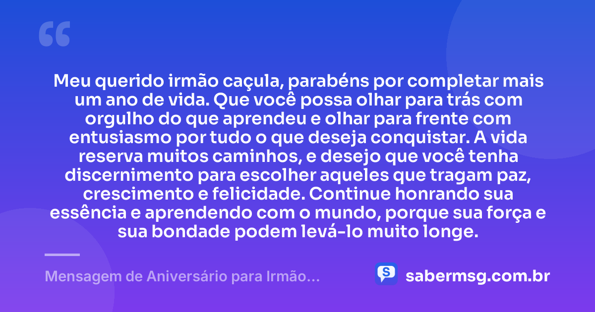 Meu querido irmão caçula, parabéns por completar mais um ano de vida. Que você possa olhar para trás com orgulho do que aprendeu e olhar para frente com entusiasmo por tudo o que deseja conquistar. A vida reserva muitos caminhos, e desejo que você tenha discernimento para escolher aqueles que tragam paz, crescimento e felicidade. Continue honrando sua essência e aprendendo com o mundo, porque sua força e sua bondade podem levá-lo muito longe. — Mensagem de Aniversário para Irmão Caçula