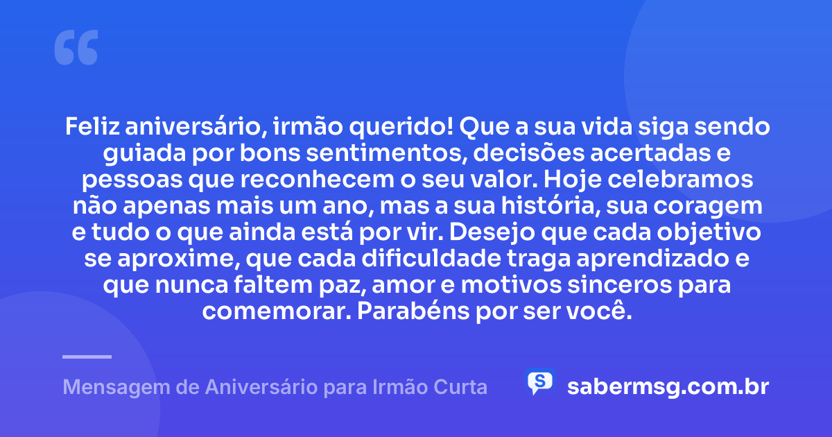 Feliz aniversário, irmão querido! Que a sua vida siga sendo guiada por bons sentimentos, decisões acertadas e pessoas que reconhecem o seu valor. Hoje celebramos não apenas mais um ano, mas a sua história, sua coragem e tudo o que ainda está por vir. Desejo que cada objetivo se aproxime, que cada dificuldade traga aprendizado e que nunca faltem paz, amor e motivos sinceros para comemorar. Parabéns por ser você. — Mensagem de Aniversário para Irmão Curta
