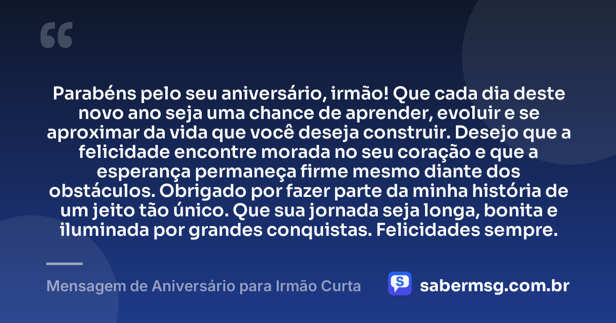 Parabéns pelo seu aniversário, irmão! Que cada dia deste novo ano seja uma chance de aprender, evoluir e se aproximar da vida que você deseja construir. Desejo que a felicidade encontre morada no seu coração e que a esperança permaneça firme mesmo diante dos obstáculos. Obrigado por fazer parte da minha história de um jeito tão único. Que sua jornada seja longa, bonita e iluminada por grandes conquistas. Felicidades sempre. — Mensagem de Aniversário para Irmão Curta