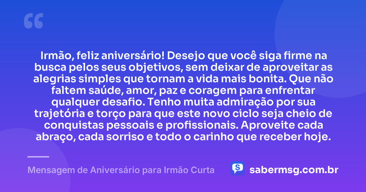 Irmão, feliz aniversário! Desejo que você siga firme na busca pelos seus objetivos, sem deixar de aproveitar as alegrias simples que tornam a vida mais bonita. Que não faltem saúde, amor, paz e coragem para enfrentar qualquer desafio. Tenho muita admiração por sua trajetória e torço para que este novo ciclo seja cheio de conquistas pessoais e profissionais. Aproveite cada abraço, cada sorriso e todo o carinho que receber hoje. — Mensagem de Aniversário para Irmão Curta