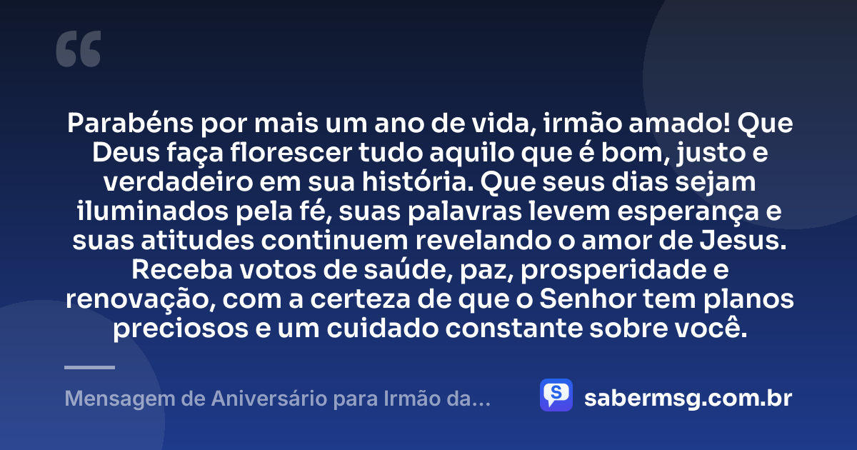 Parabéns por mais um ano de vida, irmão amado! Que Deus faça florescer tudo aquilo que é bom, justo e verdadeiro em sua história. Que seus dias sejam iluminados pela fé, suas palavras levem esperança e suas atitudes continuem revelando o amor de Jesus. Receba votos de saúde, paz, prosperidade e renovação, com a certeza de que o Senhor tem planos preciosos e um cuidado constante sobre você. — Mensagem de Aniversário para Irmão da Igreja