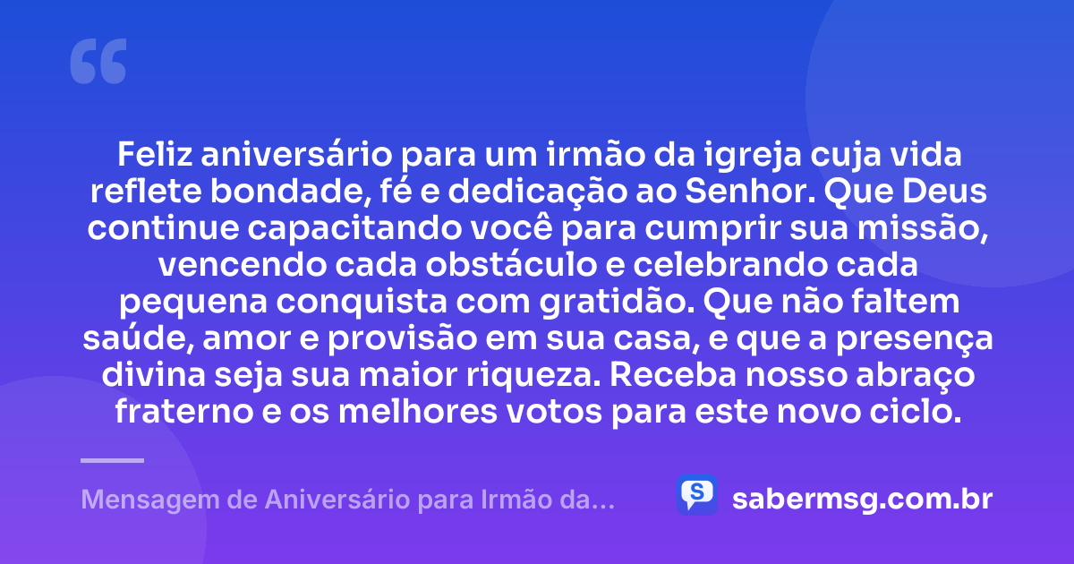 Feliz aniversário para um irmão da igreja cuja vida reflete bondade, fé e dedicação ao Senhor. Que Deus continue capacitando você para cumprir sua missão, vencendo cada obstáculo e celebrando cada pequena conquista com gratidão. Que não faltem saúde, amor e provisão em sua casa, e que a presença divina seja sua maior riqueza. Receba nosso abraço fraterno e os melhores votos para este novo ciclo. — Mensagem de Aniversário para Irmão da Igreja
