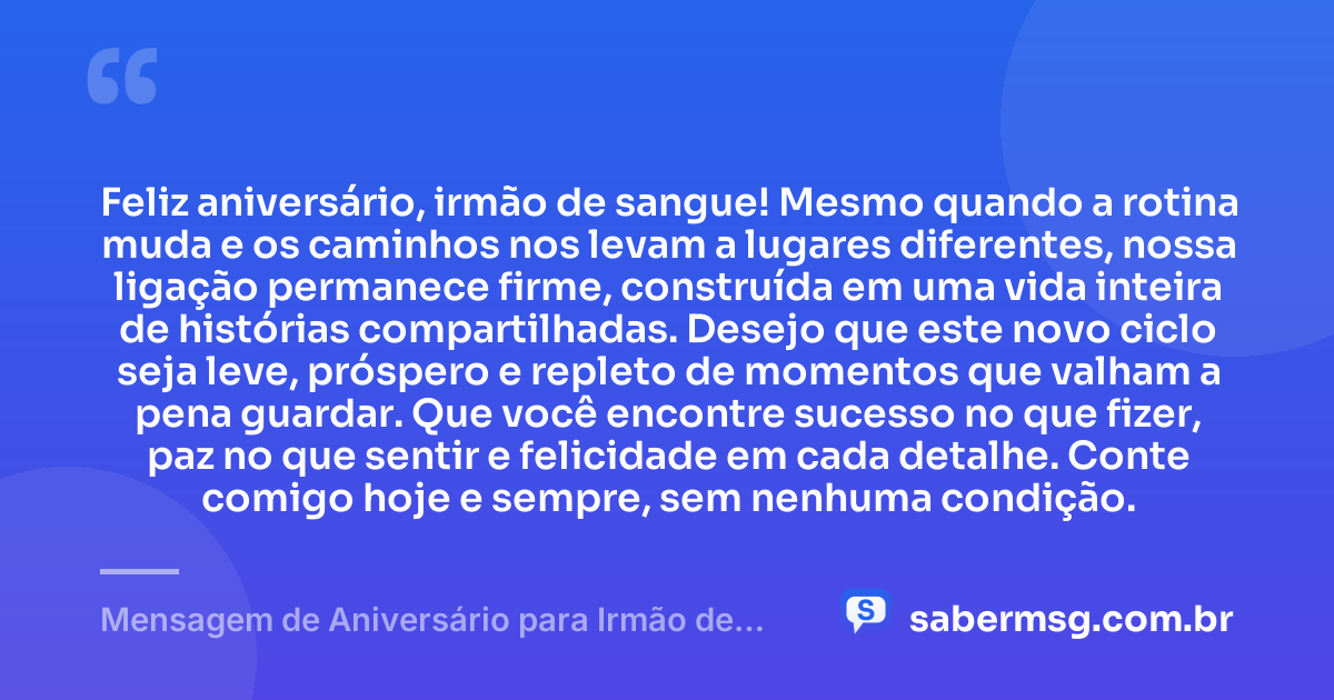 Feliz aniversário, irmão de sangue! Mesmo quando a rotina muda e os caminhos nos levam a lugares diferentes, nossa ligação permanece firme, construída em uma vida inteira de histórias compartilhadas. Desejo que este novo ciclo seja leve, próspero e repleto de momentos que valham a pena guardar. Que você encontre sucesso no que fizer, paz no que sentir e felicidade em cada detalhe. Conte comigo hoje e sempre, sem nenhuma condição. — Mensagem de Aniversário para Irmão de Sangue