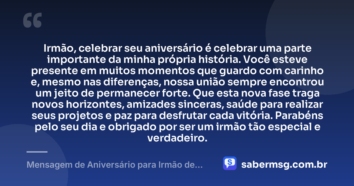 Irmão, celebrar seu aniversário é celebrar uma parte importante da minha própria história. Você esteve presente em muitos momentos que guardo com carinho e, mesmo nas diferenças, nossa união sempre encontrou um jeito de permanecer forte. Que esta nova fase traga novos horizontes, amizades sinceras, saúde para realizar seus projetos e paz para desfrutar cada vitória. Parabéns pelo seu dia e obrigado por ser um irmão tão especial e verdadeiro. — Mensagem de Aniversário para Irmão de Sangue