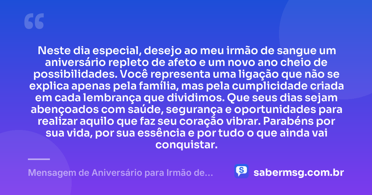 Neste dia especial, desejo ao meu irmão de sangue um aniversário repleto de afeto e um novo ano cheio de possibilidades. Você representa uma ligação que não se explica apenas pela família, mas pela cumplicidade criada em cada lembrança que dividimos. Que seus dias sejam abençoados com saúde, segurança e oportunidades para realizar aquilo que faz seu coração vibrar. Parabéns por sua vida, por sua essência e por tudo o que ainda vai conquistar. — Mensagem de Aniversário para Irmão de Sangue