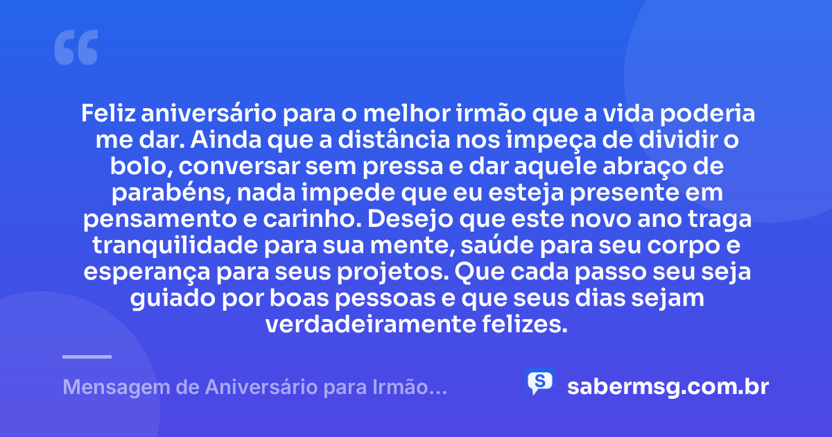 Feliz aniversário para o melhor irmão que a vida poderia me dar. Ainda que a distância nos impeça de dividir o bolo, conversar sem pressa e dar aquele abraço de parabéns, nada impede que eu esteja presente em pensamento e carinho. Desejo que este novo ano traga tranquilidade para sua mente, saúde para seu corpo e esperança para seus projetos. Que cada passo seu seja guiado por boas pessoas e que seus dias sejam verdadeiramente felizes. — Mensagem de Aniversário para Irmão Distante