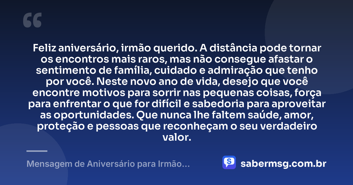 Feliz aniversário, irmão querido. A distância pode tornar os encontros mais raros, mas não consegue afastar o sentimento de família, cuidado e admiração que tenho por você. Neste novo ano de vida, desejo que você encontre motivos para sorrir nas pequenas coisas, força para enfrentar o que for difícil e sabedoria para aproveitar as oportunidades. Que nunca lhe faltem saúde, amor, proteção e pessoas que reconheçam o seu verdadeiro valor. — Mensagem de Aniversário para Irmão Distante