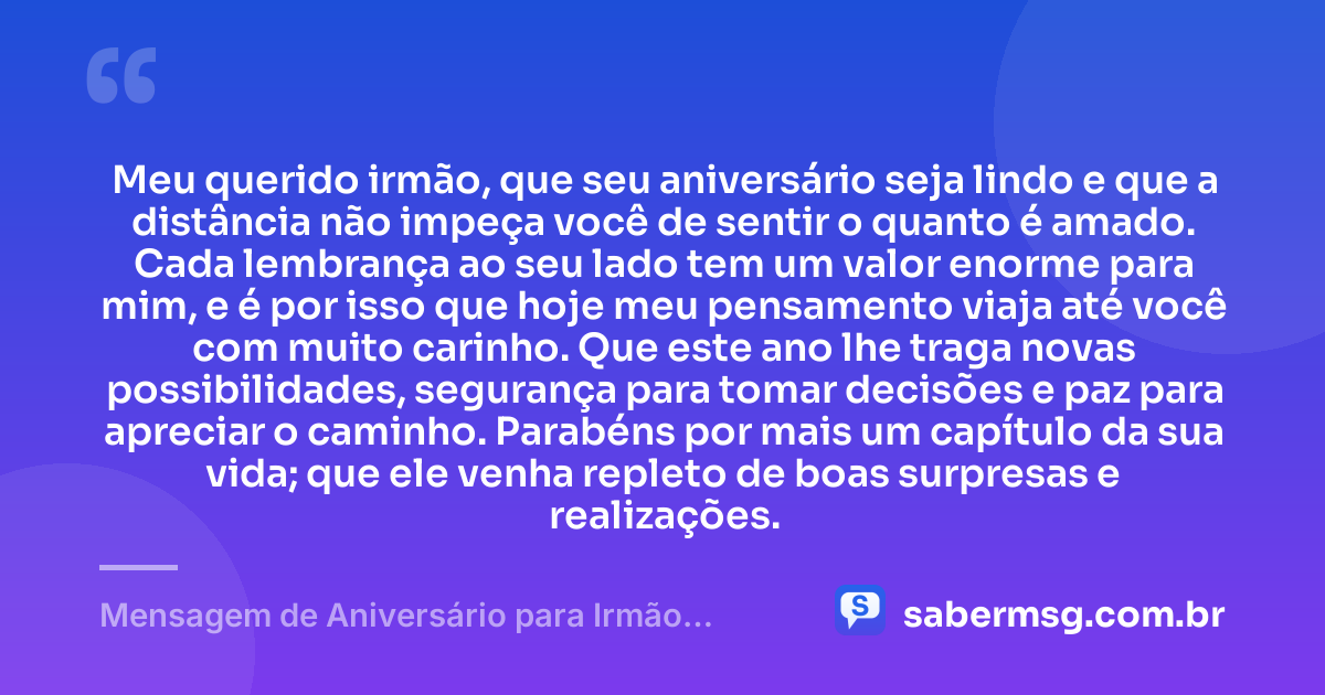 Meu querido irmão, que seu aniversário seja lindo e que a distância não impeça você de sentir o quanto é amado. Cada lembrança ao seu lado tem um valor enorme para mim, e é por isso que hoje meu pensamento viaja até você com muito carinho. Que este ano lhe traga novas possibilidades, segurança para tomar decisões e paz para apreciar o caminho. Parabéns por mais um capítulo da sua vida; que ele venha repleto de boas surpresas e realizações. — Mensagem de Aniversário para Irmão Distante