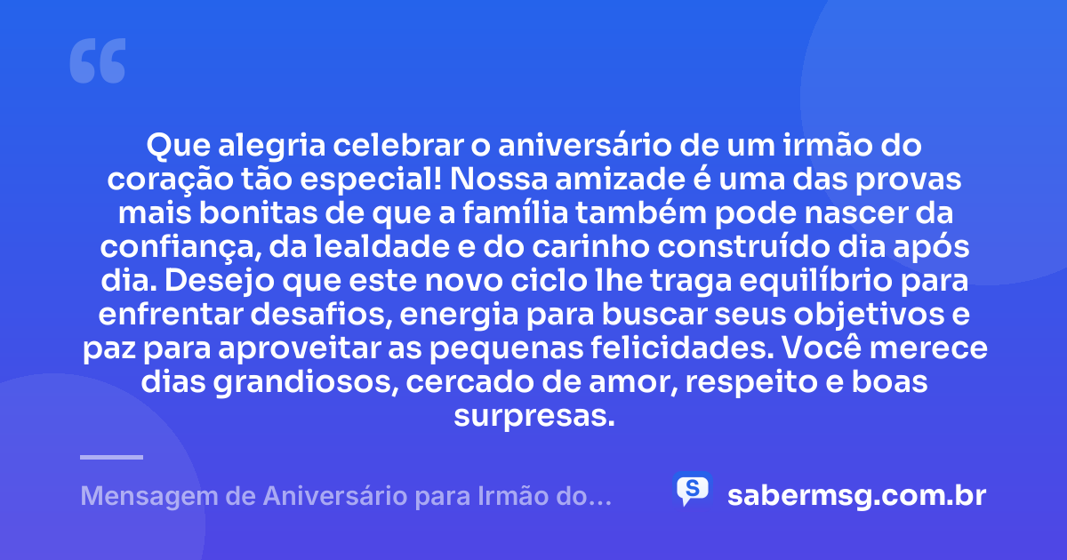 Que alegria celebrar o aniversário de um irmão do coração tão especial! Nossa amizade é uma das provas mais bonitas de que a família também pode nascer da confiança, da lealdade e do carinho construído dia após dia. Desejo que este novo ciclo lhe traga equilíbrio para enfrentar desafios, energia para buscar seus objetivos e paz para aproveitar as pequenas felicidades. Você merece dias grandiosos, cercado de amor, respeito e boas surpresas. — Mensagem de Aniversário para Irmão do Coração