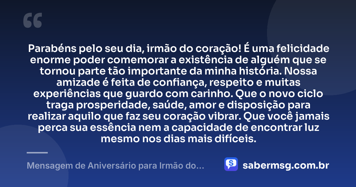 Parabéns pelo seu dia, irmão do coração! É uma felicidade enorme poder comemorar a existência de alguém que se tornou parte tão importante da minha história. Nossa amizade é feita de confiança, respeito e muitas experiências que guardo com carinho. Que o novo ciclo traga prosperidade, saúde, amor e disposição para realizar aquilo que faz seu coração vibrar. Que você jamais perca sua essência nem a capacidade de encontrar luz mesmo nos dias mais difíceis. — Mensagem de Aniversário para Irmão do Coração