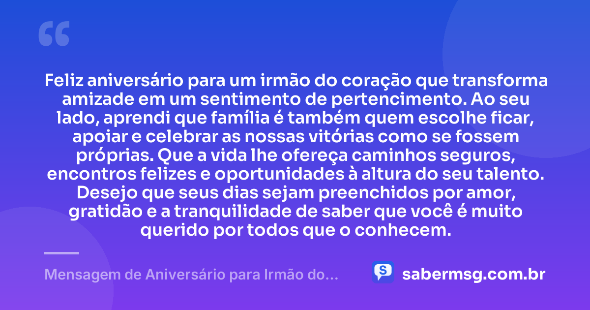 Feliz aniversário para um irmão do coração que transforma amizade em um sentimento de pertencimento. Ao seu lado, aprendi que família é também quem escolhe ficar, apoiar e celebrar as nossas vitórias como se fossem próprias. Que a vida lhe ofereça caminhos seguros, encontros felizes e oportunidades à altura do seu talento. Desejo que seus dias sejam preenchidos por amor, gratidão e a tranquilidade de saber que você é muito querido por todos que o conhecem. — Mensagem de Aniversário para Irmão do Coração