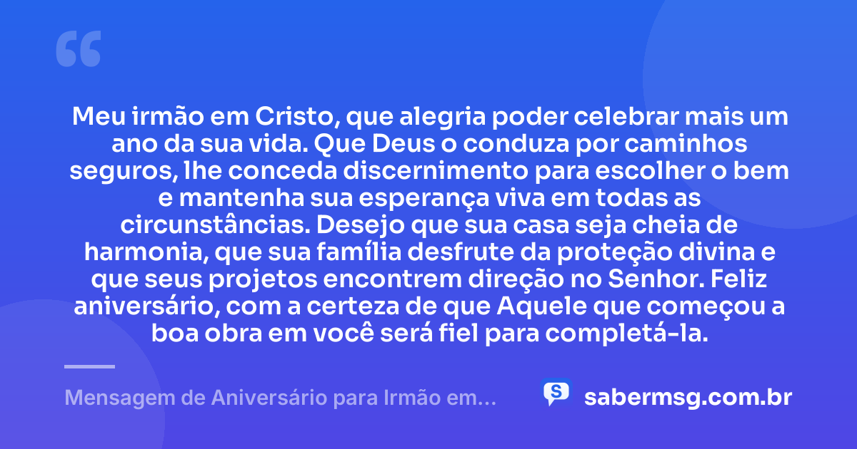 Meu irmão em Cristo, que alegria poder celebrar mais um ano da sua vida. Que Deus o conduza por caminhos seguros, lhe conceda discernimento para escolher o bem e mantenha sua esperança viva em todas as circunstâncias. Desejo que sua casa seja cheia de harmonia, que sua família desfrute da proteção divina e que seus projetos encontrem direção no Senhor. Feliz aniversário, com a certeza de que Aquele que começou a boa obra em você será fiel para completá-la. — Mensagem de Aniversário para Irmão em Cristo