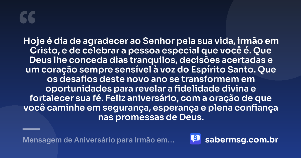 Hoje é dia de agradecer ao Senhor pela sua vida, irmão em Cristo, e de celebrar a pessoa especial que você é. Que Deus lhe conceda dias tranquilos, decisões acertadas e um coração sempre sensível à voz do Espírito Santo. Que os desafios deste novo ano se transformem em oportunidades para revelar a fidelidade divina e fortalecer sua fé. Feliz aniversário, com a oração de que você caminhe em segurança, esperança e plena confiança nas promessas de Deus. — Mensagem de Aniversário para Irmão em Cristo