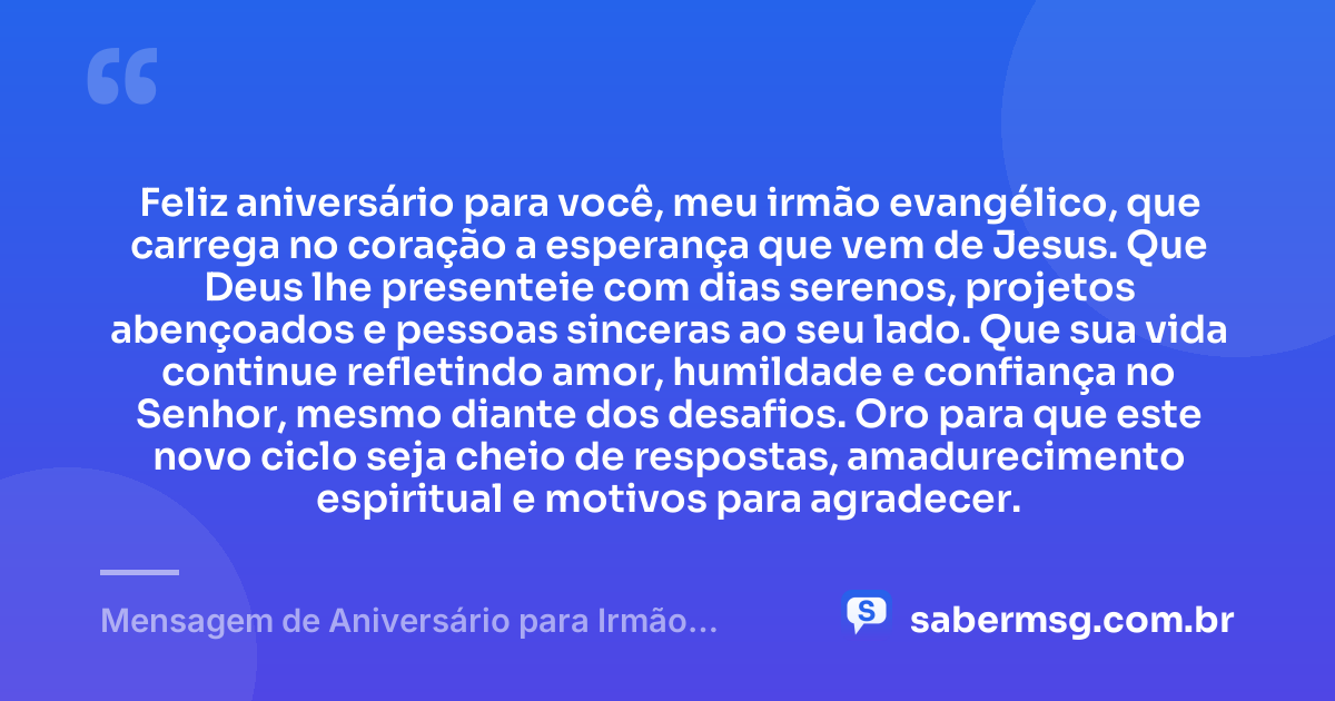 Feliz aniversário para você, meu irmão evangélico, que carrega no coração a esperança que vem de Jesus. Que Deus lhe presenteie com dias serenos, projetos abençoados e pessoas sinceras ao seu lado. Que sua vida continue refletindo amor, humildade e confiança no Senhor, mesmo diante dos desafios. Oro para que este novo ciclo seja cheio de respostas, amadurecimento espiritual e motivos para agradecer. — Mensagem de Aniversário para Irmão Evangélico