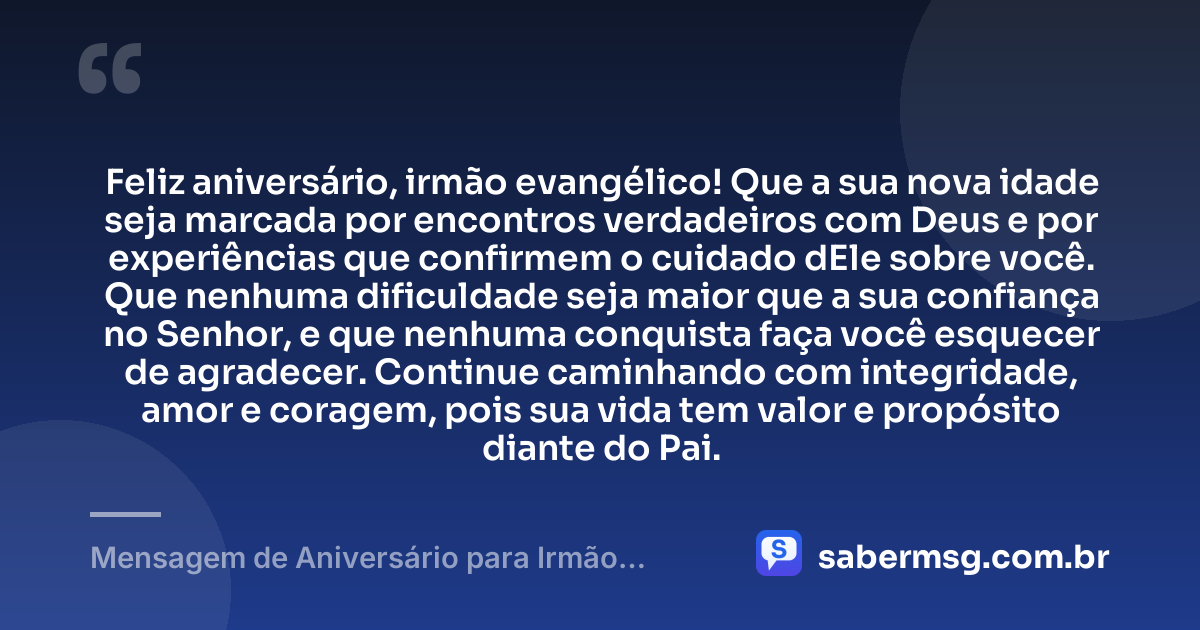 Feliz aniversário, irmão evangélico! Que a sua nova idade seja marcada por encontros verdadeiros com Deus e por experiências que confirmem o cuidado dEle sobre você. Que nenhuma dificuldade seja maior que a sua confiança no Senhor, e que nenhuma conquista faça você esquecer de agradecer. Continue caminhando com integridade, amor e coragem, pois sua vida tem valor e propósito diante do Pai. — Mensagem de Aniversário para Irmão Evangélico