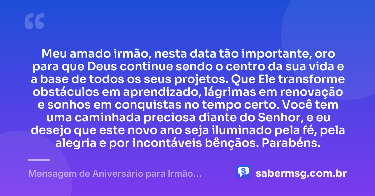 Meu amado irmão, nesta data tão importante, oro para que Deus continue sendo o centro da sua vida e a base de todos os seus projetos. Que Ele transforme obstáculos em aprendizado, lágrimas em renovação e sonhos em conquistas no tempo certo. Você tem uma caminhada preciosa diante do Senhor, e eu desejo que este novo ano seja iluminado pela fé, pela alegria e por incontáveis bênçãos. Parabéns. — Mensagem de Aniversário para Irmão Evangélico
