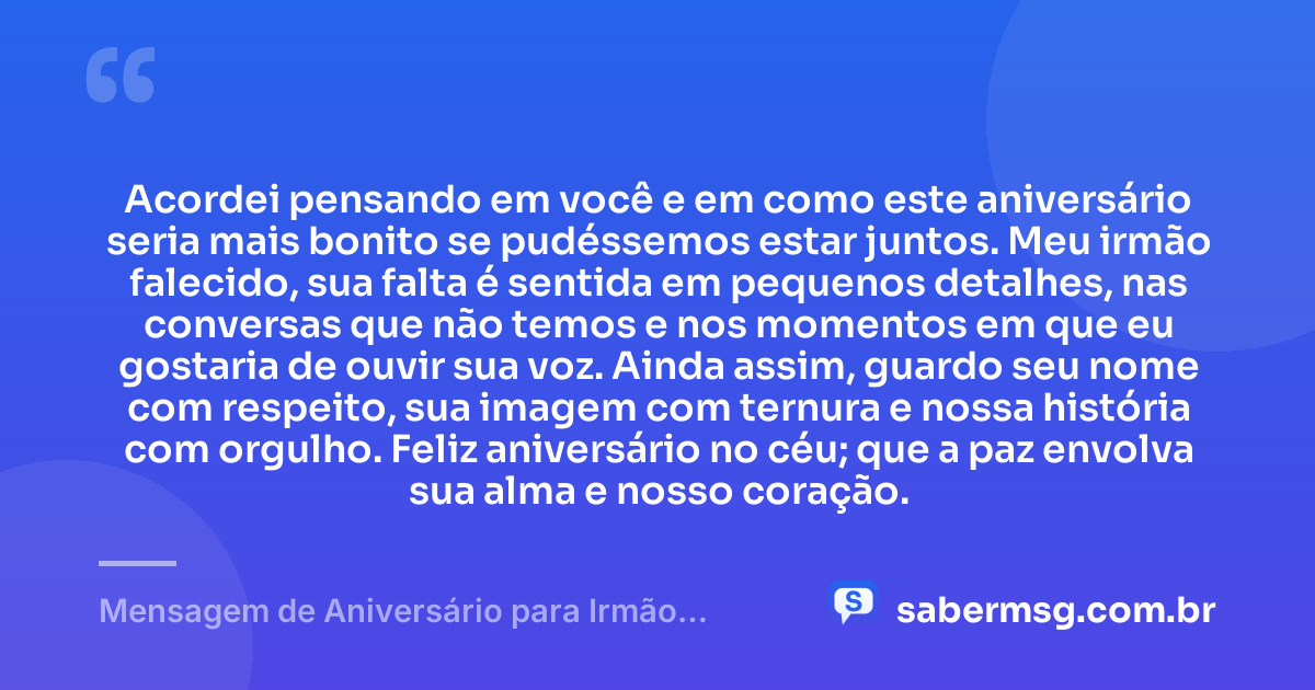 Acordei pensando em você e em como este aniversário seria mais bonito se pudéssemos estar juntos. Meu irmão falecido, sua falta é sentida em pequenos detalhes, nas conversas que não temos e nos momentos em que eu gostaria de ouvir sua voz. Ainda assim, guardo seu nome com respeito, sua imagem com ternura e nossa história com orgulho. Feliz aniversário no céu; que a paz envolva sua alma e nosso coração. — Mensagem de Aniversário para Irmão Falecido