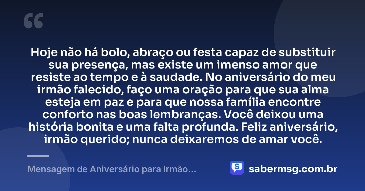 Hoje não há bolo, abraço ou festa capaz de substituir sua presença, mas existe um imenso amor que resiste ao tempo e à saudade. No aniversário do meu irmão falecido, faço uma oração para que sua alma esteja em paz e para que nossa família encontre conforto nas boas lembranças. Você deixou uma história bonita e uma falta profunda. Feliz aniversário, irmão querido; nunca deixaremos de amar você. — Mensagem de Aniversário para Irmão Falecido