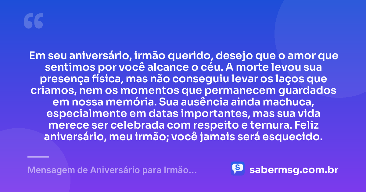 Em seu aniversário, irmão querido, desejo que o amor que sentimos por você alcance o céu. A morte levou sua presença física, mas não conseguiu levar os laços que criamos, nem os momentos que permanecem guardados em nossa memória. Sua ausência ainda machuca, especialmente em datas importantes, mas sua vida merece ser celebrada com respeito e ternura. Feliz aniversário, meu irmão; você jamais será esquecido. — Mensagem de Aniversário para Irmão Falecido