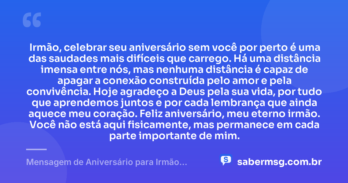 Irmão, celebrar seu aniversário sem você por perto é uma das saudades mais difíceis que carrego. Há uma distância imensa entre nós, mas nenhuma distância é capaz de apagar a conexão construída pelo amor e pela convivência. Hoje agradeço a Deus pela sua vida, por tudo que aprendemos juntos e por cada lembrança que ainda aquece meu coração. Feliz aniversário, meu eterno irmão. Você não está aqui fisicamente, mas permanece em cada parte importante de mim. — Mensagem de Aniversário para Irmão Falecido à Distância