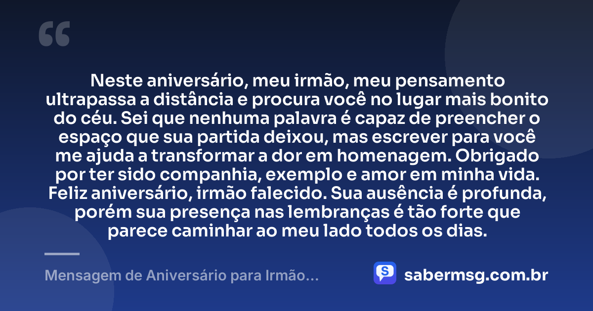 Neste aniversário, meu irmão, meu pensamento ultrapassa a distância e procura você no lugar mais bonito do céu. Sei que nenhuma palavra é capaz de preencher o espaço que sua partida deixou, mas escrever para você me ajuda a transformar a dor em homenagem. Obrigado por ter sido companhia, exemplo e amor em minha vida. Feliz aniversário, irmão falecido. Sua ausência é profunda, porém sua presença nas lembranças é tão forte que parece caminhar ao meu lado todos os dias. — Mensagem de Aniversário para Irmão Falecido à Distância