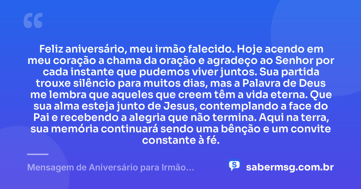 Feliz aniversário, meu irmão falecido. Hoje acendo em meu coração a chama da oração e agradeço ao Senhor por cada instante que pudemos viver juntos. Sua partida trouxe silêncio para muitos dias, mas a Palavra de Deus me lembra que aqueles que creem têm a vida eterna. Que sua alma esteja junto de Jesus, contemplando a face do Pai e recebendo a alegria que não termina. Aqui na terra, sua memória continuará sendo uma bênção e um convite constante à fé. — Mensagem de Aniversário para Irmão Falecido Católica