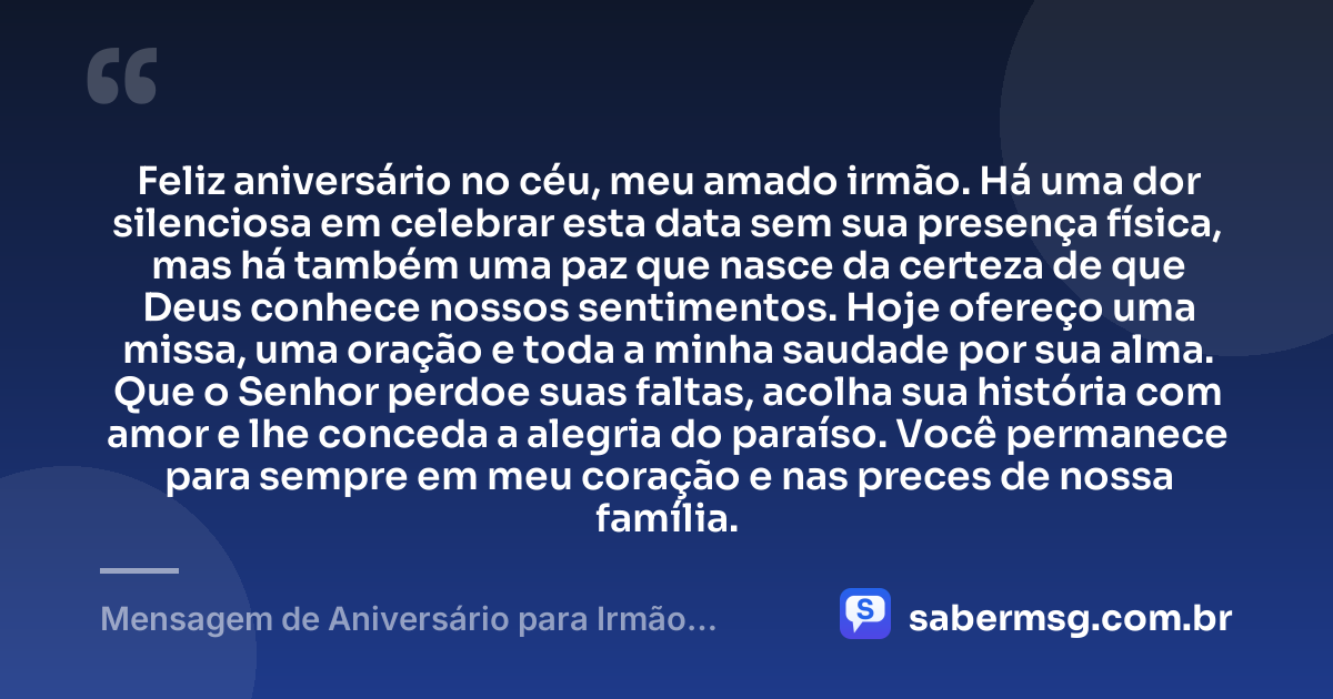 Feliz aniversário no céu, meu amado irmão. Há uma dor silenciosa em celebrar esta data sem sua presença física, mas há também uma paz que nasce da certeza de que Deus conhece nossos sentimentos. Hoje ofereço uma missa, uma oração e toda a minha saudade por sua alma. Que o Senhor perdoe suas faltas, acolha sua história com amor e lhe conceda a alegria do paraíso. Você permanece para sempre em meu coração e nas preces de nossa família. — Mensagem de Aniversário para Irmão Falecido Católica