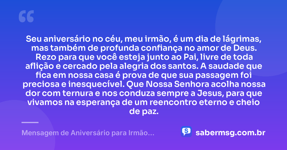 Seu aniversário no céu, meu irmão, é um dia de lágrimas, mas também de profunda confiança no amor de Deus. Rezo para que você esteja junto ao Pai, livre de toda aflição e cercado pela alegria dos santos. A saudade que fica em nossa casa é prova de que sua passagem foi preciosa e inesquecível. Que Nossa Senhora acolha nossa dor com ternura e nos conduza sempre a Jesus, para que vivamos na esperança de um reencontro eterno e cheio de paz. — Mensagem de Aniversário para Irmão Falecido Católica