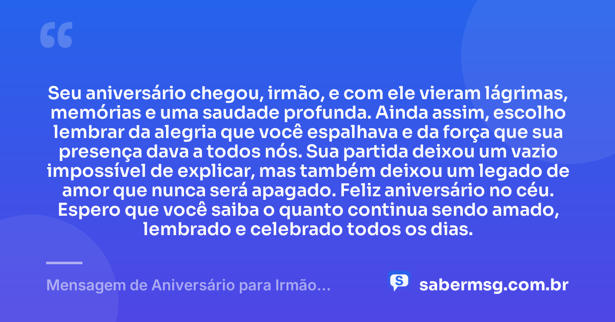 Seu aniversário chegou, irmão, e com ele vieram lágrimas, memórias e uma saudade profunda. Ainda assim, escolho lembrar da alegria que você espalhava e da força que sua presença dava a todos nós. Sua partida deixou um vazio impossível de explicar, mas também deixou um legado de amor que nunca será apagado. Feliz aniversário no céu. Espero que você saiba o quanto continua sendo amado, lembrado e celebrado todos os dias. — Mensagem de Aniversário para Irmão Falecido com Carinho