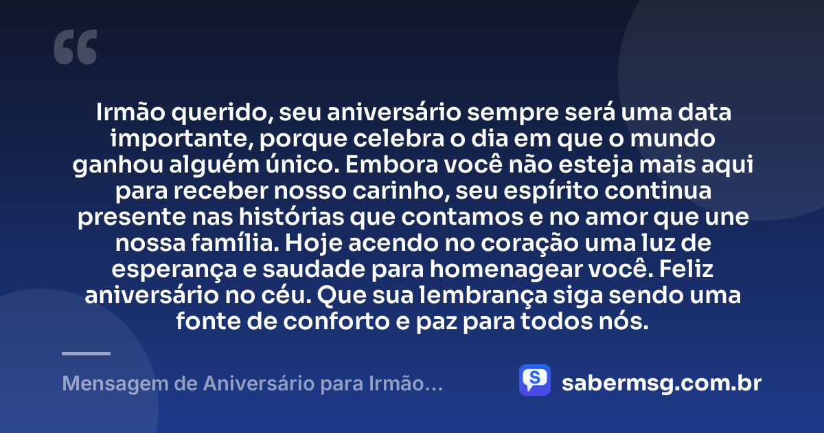 Irmão querido, seu aniversário sempre será uma data importante, porque celebra o dia em que o mundo ganhou alguém único. Embora você não esteja mais aqui para receber nosso carinho, seu espírito continua presente nas histórias que contamos e no amor que une nossa família. Hoje acendo no coração uma luz de esperança e saudade para homenagear você. Feliz aniversário no céu. Que sua lembrança siga sendo uma fonte de conforto e paz para todos nós. — Mensagem de Aniversário para Irmão Falecido com Carinho